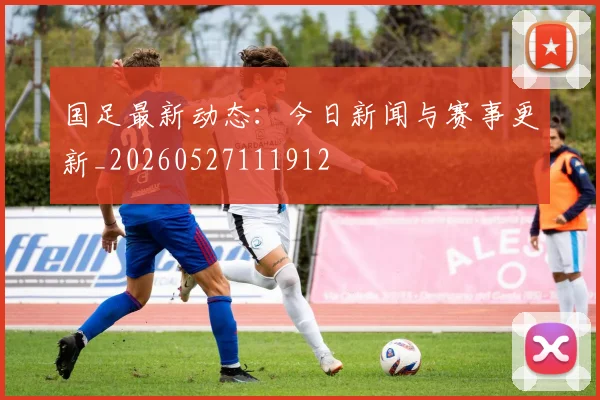 国足最新动态:今日新闻与赛事更新_20260527111912
