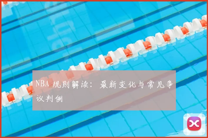 NBA 规则解读:最新变化与常见争议判例