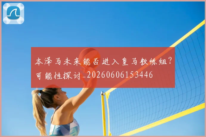 本泽马未来能否进入皇马教练组？可能性探讨_20260606153446