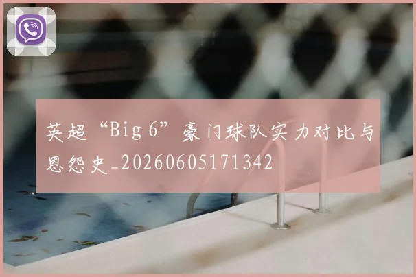 英超“Big 6”豪门球队实力对比与恩怨史_20260605171342