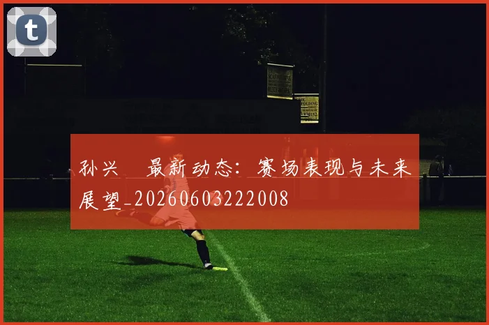 孙兴慜最新动态:赛场表现与未来展望_20260603222008